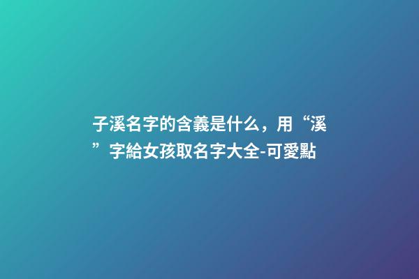 子溪名字的含義是什么，用“溪”字給女孩取名字大全-可愛點-第1張-觀點-玄機派