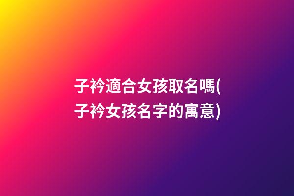子衿適合女孩取名嗎(子衿女孩名字的寓意)