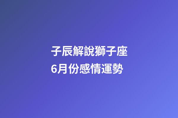 子辰解說獅子座6月份感情運勢-第1張-星座運勢-玄機派