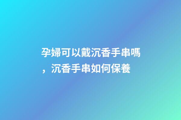 孕婦可以戴沉香手串嗎，沉香手串如何保養