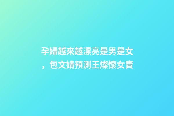 孕婦越來越漂亮是男是女，包文婧預測王燦懷女寶-第1張-觀點-玄機派