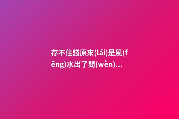 存不住錢原來(lái)是風(fēng)水出了問(wèn)題是真的（存不住錢是不是風(fēng)水出問(wèn)題了）