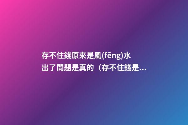 存不住錢原來是風(fēng)水出了問題是真的（存不住錢是不是風(fēng)水出問題了）