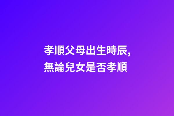 孝順父母出生時辰,無論兒女是否孝順-第1張-觀點-玄機派