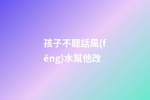 孩子不聽話風(fēng)水幫他改