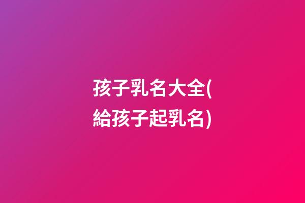 孩子乳名大全(給孩子起乳名)