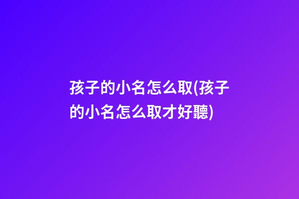 孩子的小名怎么取(孩子的小名怎么取才好聽)