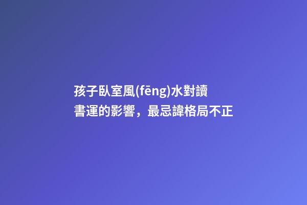 孩子臥室風(fēng)水對讀書運的影響，最忌諱格局不正