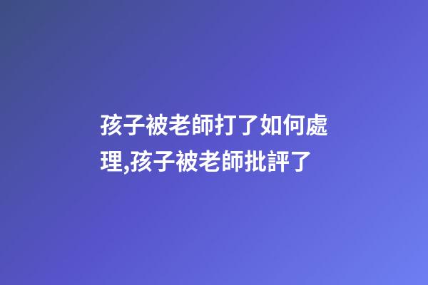 孩子被老師打了如何處理,孩子被老師批評了-第1張-觀點-玄機派