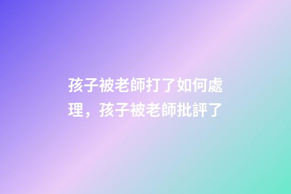 孩子被老師打了如何處理，孩子被老師批評了-第1張-觀點-玄機派