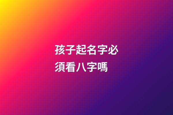 孩子起名字必須看八字嗎(小孩起名字要看生辰八字嗎)
