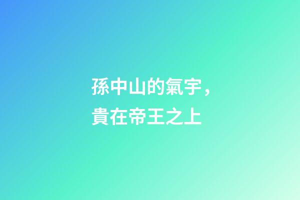 孫中山的氣宇，貴在帝王之上