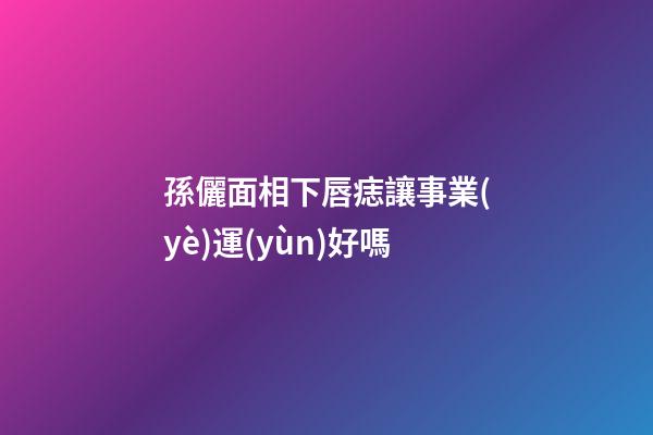 孫儷面相下唇痣讓事業(yè)運(yùn)好嗎