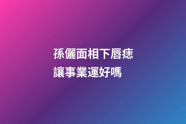 孫儷面相下唇痣讓事業運好嗎