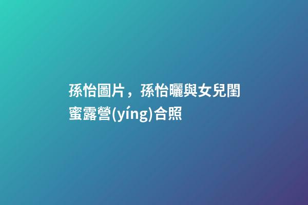 孫怡圖片，孫怡曬與女兒閨蜜露營(yíng)合照-第1張-觀點(diǎn)-玄機(jī)派