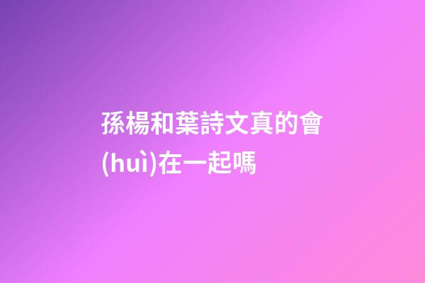 孫楊和葉詩文真的會(huì)在一起嗎