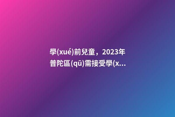 學(xué)前兒童，2023年普陀區(qū)需接受學(xué)前特殊教育的兒童入園指南-第1張-觀(guān)點(diǎn)-玄機(jī)派