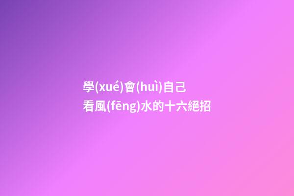 學(xué)會(huì)自己看風(fēng)水的十六絕招