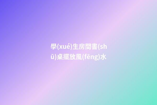 學(xué)生房間書(shū)桌擺放風(fēng)水