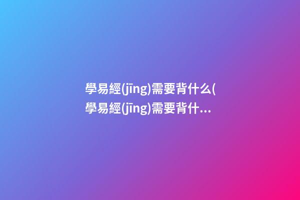 學易經(jīng)需要背什么(學易經(jīng)需要背什么內(nèi)容)