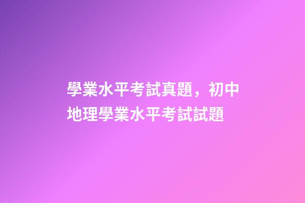 學業水平考試真題，初中地理(會考中考)學業水平考試試題-第1張-觀點-玄機派
