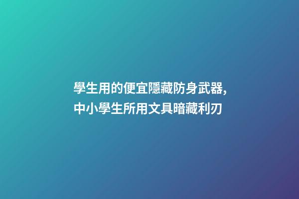 學生用的便宜隱藏防身武器,中小學生所用文具暗藏利刃-第1張-觀點-玄機派