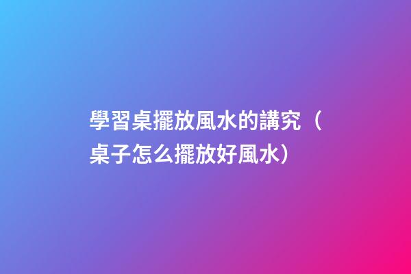學習桌擺放風水的講究（桌子怎么擺放好風水）