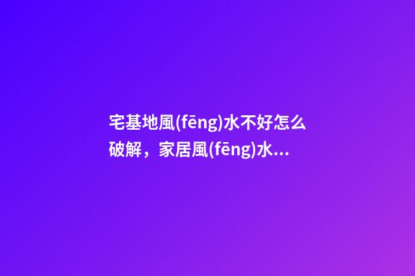 宅基地風(fēng)水不好怎么破解，家居風(fēng)水不好如何化解
