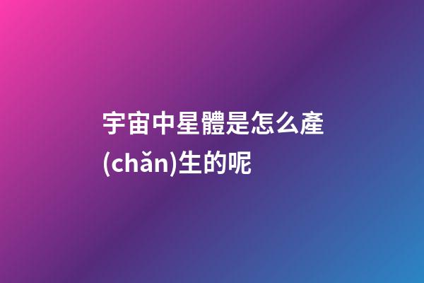 宇宙中星體是怎么產(chǎn)生的呢-第1張-星座運(yùn)勢(shì)-玄機(jī)派