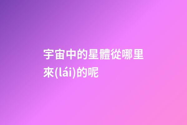 宇宙中的星體從哪里來(lái)的呢-第1張-星座運(yùn)勢(shì)-玄機(jī)派