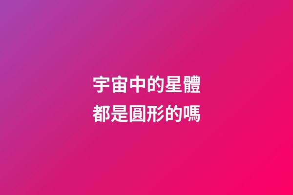 宇宙中的星體都是圓形的嗎-第1張-星座運(yùn)勢(shì)-玄機(jī)派