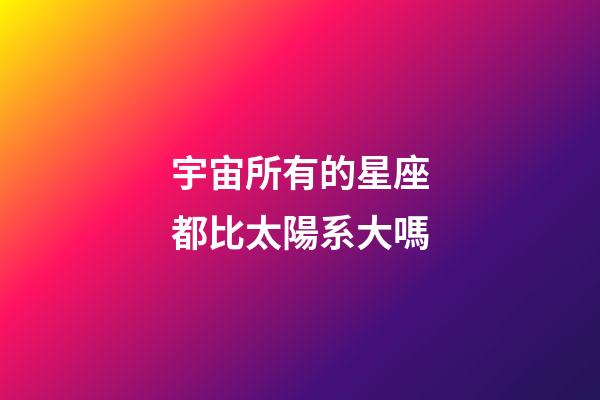 宇宙所有的星座都比太陽系大嗎-第1張-星座運勢-玄機派