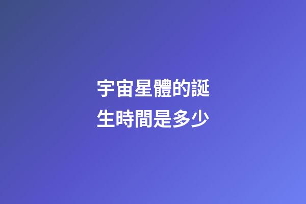 宇宙星體的誕生時間是多少-第1張-星座運勢-玄機派