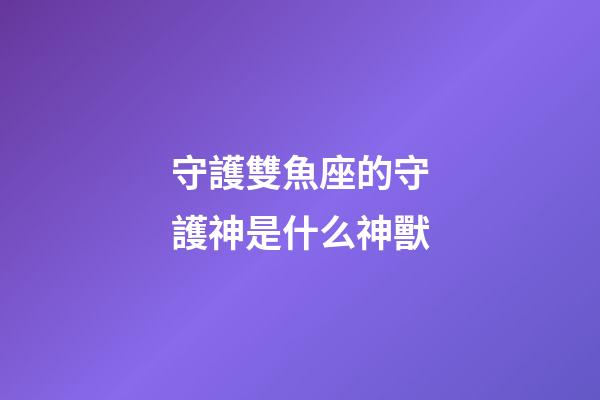 守護雙魚座的守護神是什么神獸-第1張-星座運勢-玄機派