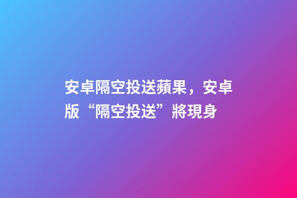 安卓隔空投送蘋果，安卓版“隔空投送”將現身-第1張-觀點-玄機派