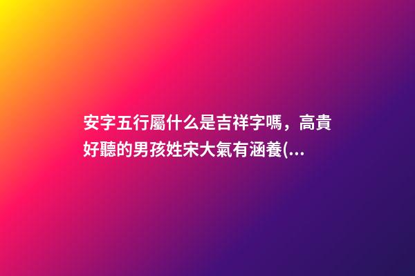 安字五行屬什么是吉祥字嗎，高貴好聽的男孩姓宋大氣有涵養(yǎng)的名字-可愛點-第1張-觀點-玄機派