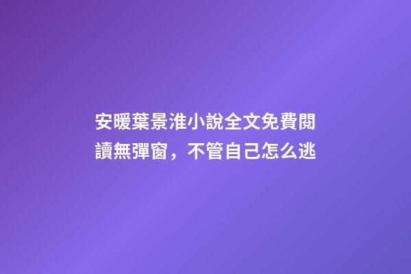 安暖葉景淮小說全文免費閱讀無彈窗，不管自己怎么逃-第1張-觀點-玄機派