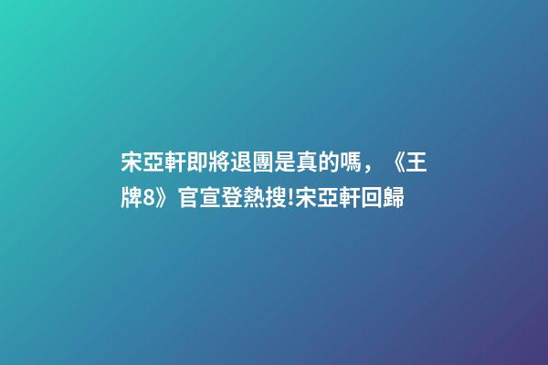 宋亞軒即將退團是真的嗎，《王牌8》官宣登熱搜!宋亞軒回歸-第1張-觀點-玄機派