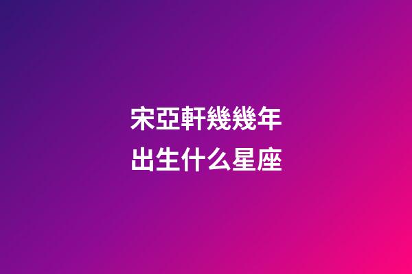 宋亞軒幾幾年出生什么星座-第1張-星座運勢-玄機派