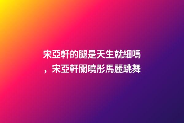 宋亞軒的腿是天生就細嗎，宋亞軒關曉彤馬麗跳舞-第1張-觀點-玄機派