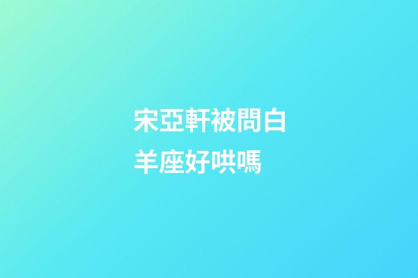 宋亞軒被問白羊座好哄嗎-第1張-星座運勢-玄機派