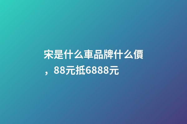 宋是什么車品牌什么價，88元抵6888元-第1張-觀點-玄機派
