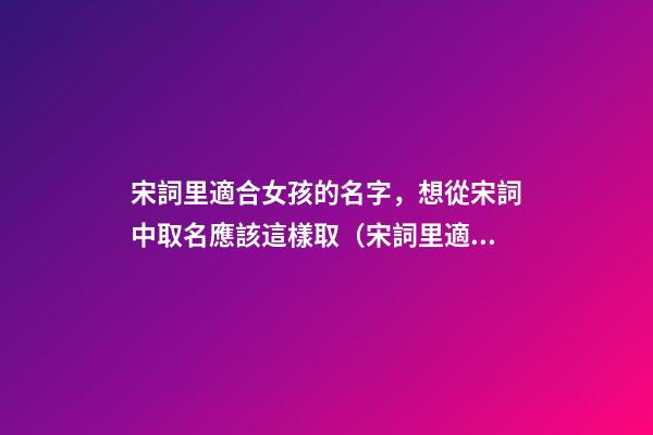 宋詞里適合女孩的名字，想從宋詞中取名應該這樣取（宋詞里適合女孩的名字,想從宋詞中取名應該這樣取名）
