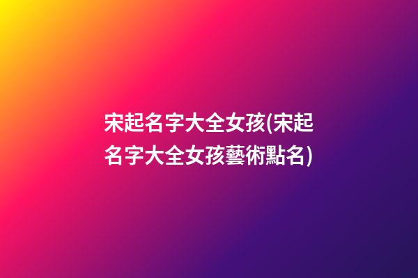宋起名字大全女孩(宋起名字大全女孩藝術點名)