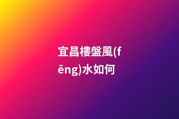 宜昌樓盤風(fēng)水如何