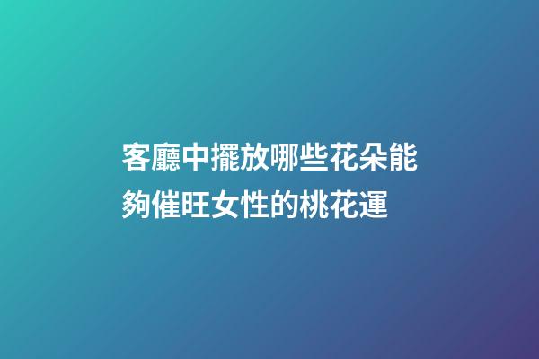 客廳中擺放哪些花朵能夠催旺女性的桃花運