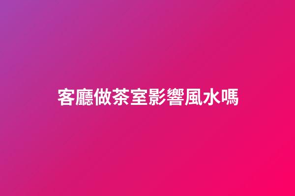 客廳做茶室影響風水嗎