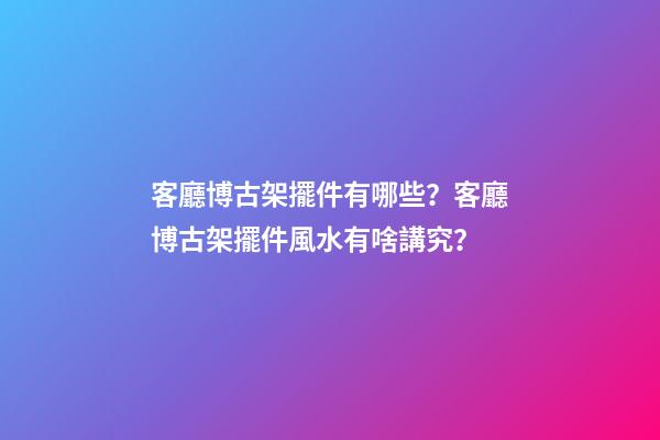 客廳博古架擺件有哪些？客廳博古架擺件風水有啥講究？