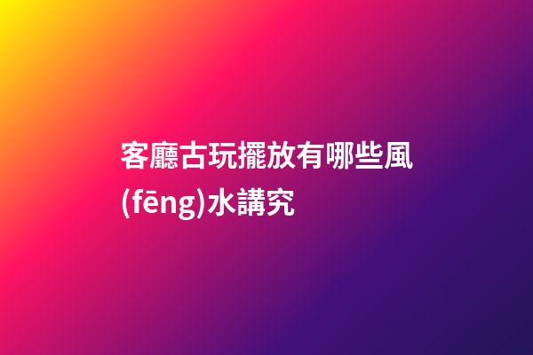 客廳古玩擺放有哪些風(fēng)水講究