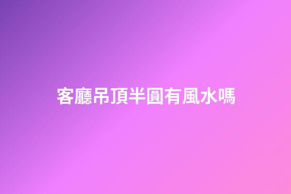客廳吊頂半圓有風水嗎